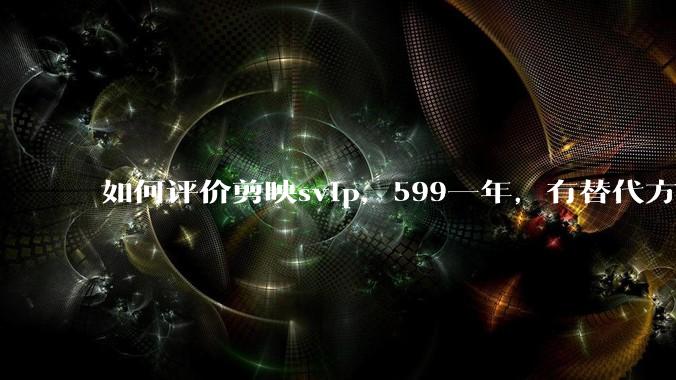 如何评价剪映svip，599一年，有替代方案吗？