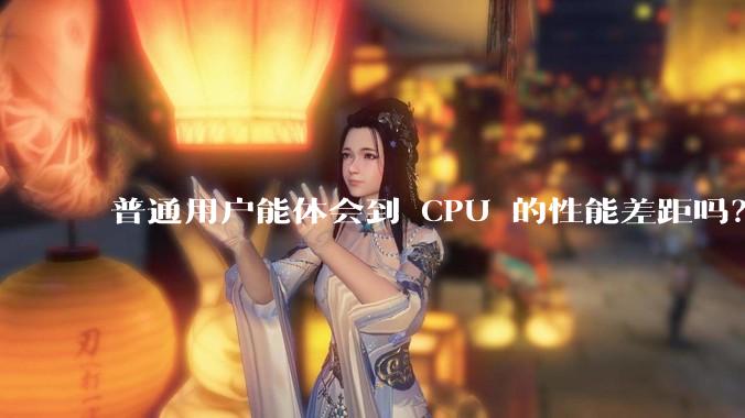 普通用户能体会到 CPU 的性能差距吗？